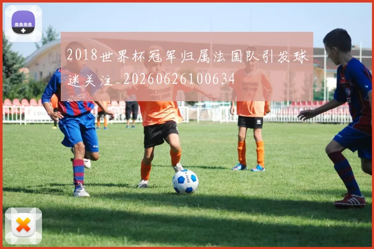 2018世界杯冠军归属法国队引发球迷关注_20260626100634