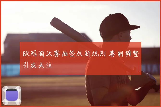 欧冠淘汰赛抽签改新规则 赛制调整引发关注
