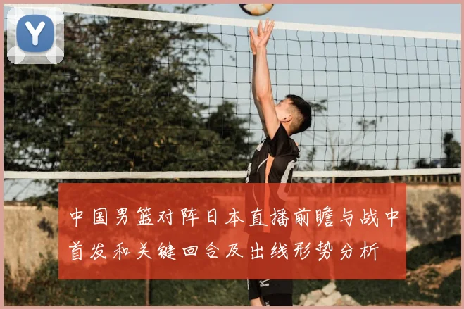 中国男篮对阵日本直播前瞻与战中首发和关键回合及出线形势分析