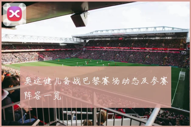 奥运健儿备战巴黎赛场动态及参赛阵容一览