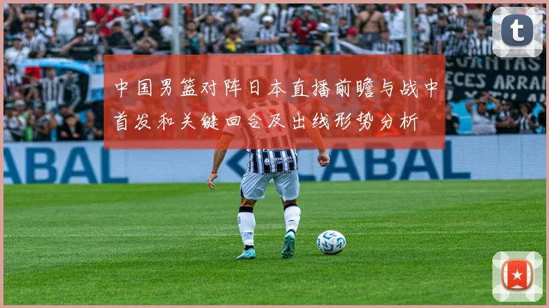 中国男篮对阵日本直播前瞻与战中首发和关键回合及出线形势分析