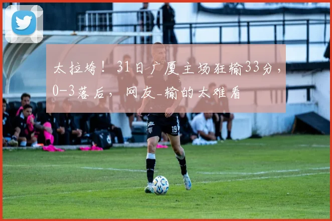 太拉垮！31日广厦主场狂输33分，0-3落后，网友_输的太难看
