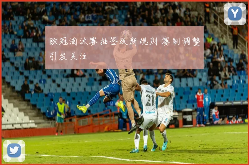 欧冠淘汰赛抽签改新规则 赛制调整引发关注