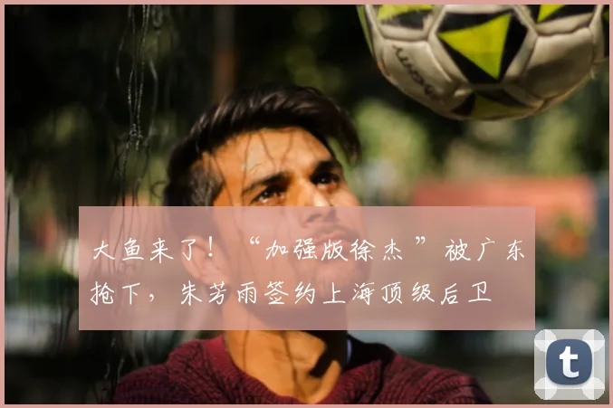 大鱼来了！“加强版徐杰 ”被广东抢下，朱芳雨签约上海顶级后卫