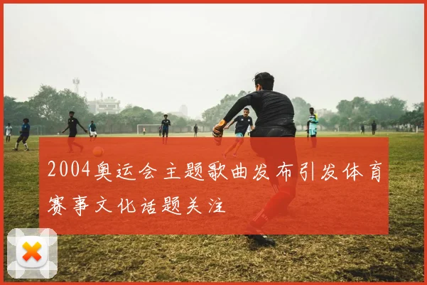 2004奥运会主题歌曲发布引发体育赛事文化话题关注