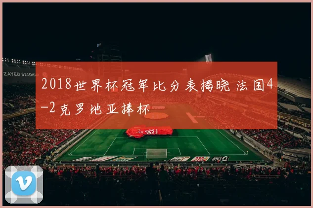 2018世界杯冠军比分表揭晓 法国4-2克罗地亚捧杯