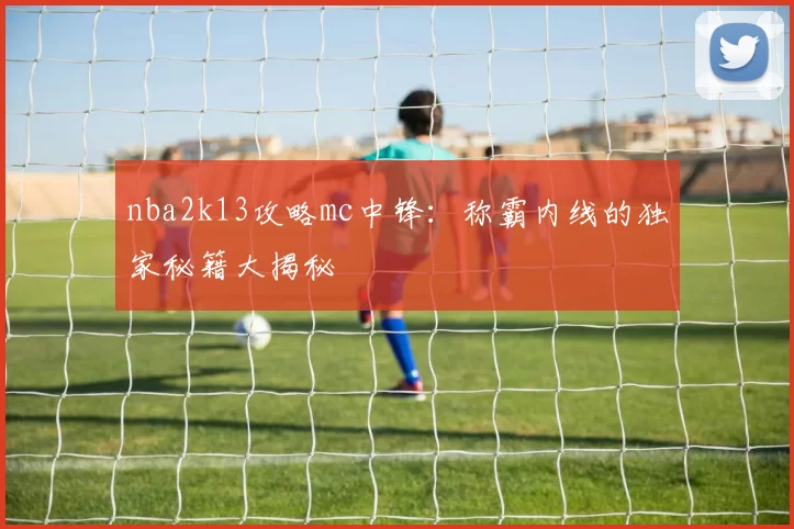 nba2k13攻略mc中锋：称霸内线的独家秘籍大揭秘