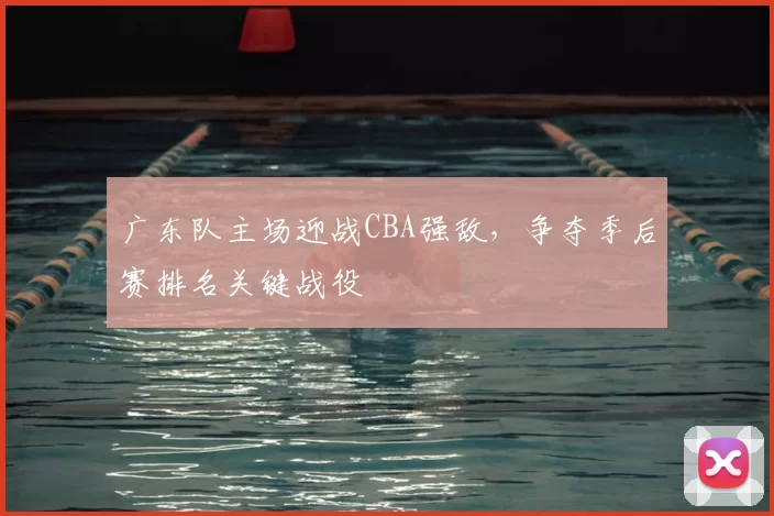 广东队主场迎战CBA强敌,争夺季后赛排名关键战役