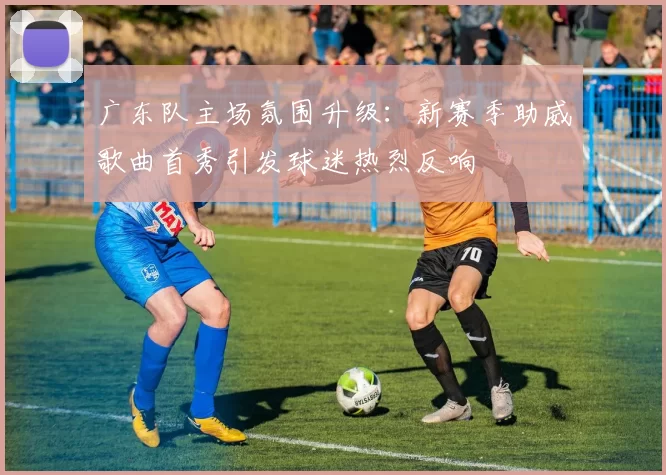 广东队主场氛围升级:新赛季助威歌曲首秀引发球迷热烈反响