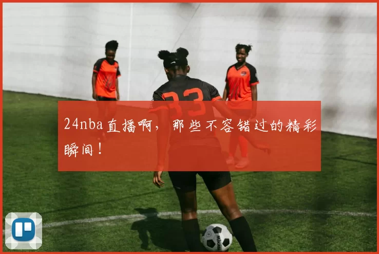 24nba直播啊，那些不容错过的精彩瞬间！