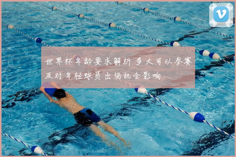 世界杯年龄要求解析 多大可以参赛及对年轻球员出场机会影响