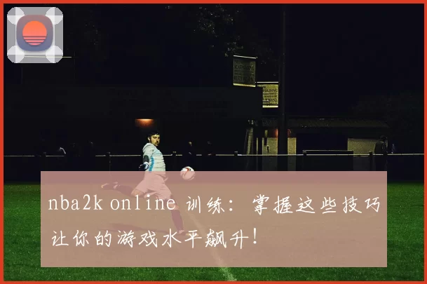 nba2k online 训练：掌握这些技巧让你的游戏水平飙升！