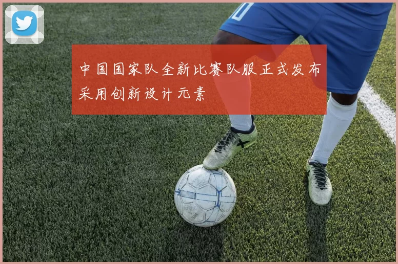 中国国家队全新比赛队服正式发布采用创新设计元素
