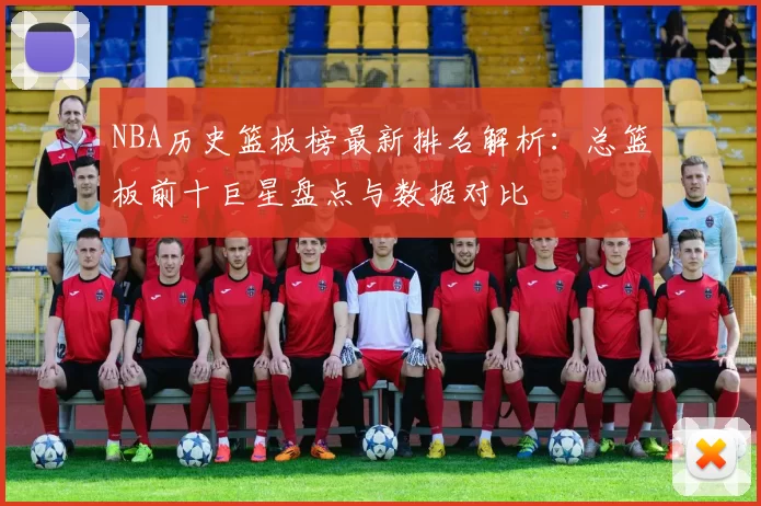 NBA历史篮板榜最新排名解析:总篮板前十巨星盘点与数据对比