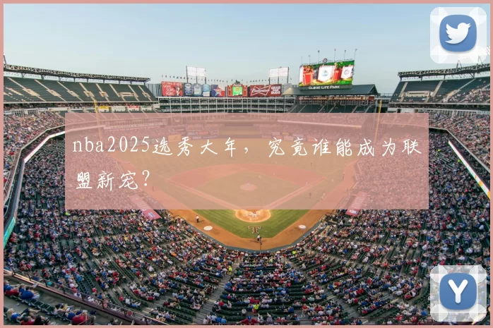 nba2025选秀大年，究竟谁能成为联盟新宠？