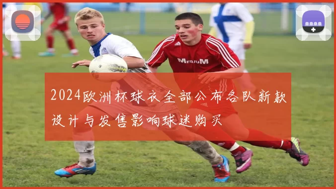 2024欧洲杯球衣全部公布各队新款设计与发售影响球迷购买