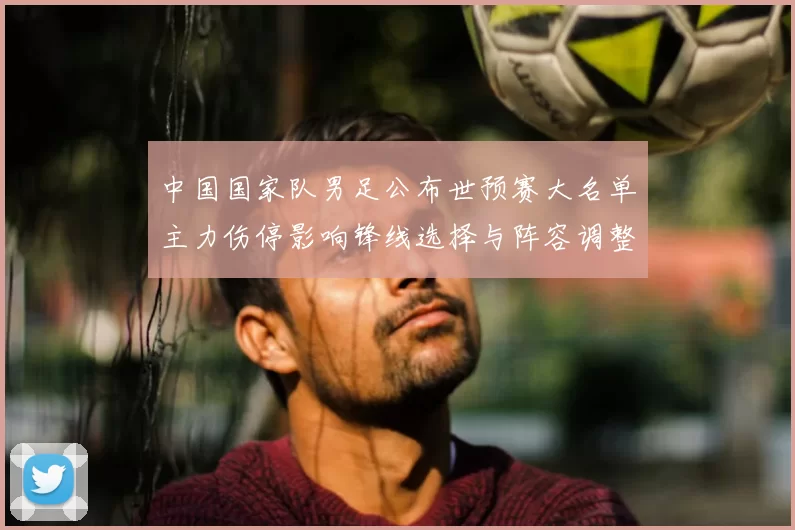 中国国家队男足公布世预赛大名单主力伤停影响锋线选择与阵容调整