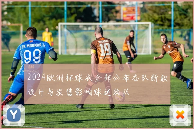 2024欧洲杯球衣全部公布各队新款设计与发售影响球迷购买