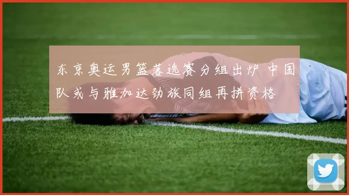 东京奥运男篮落选赛分组出炉 中国队或与雅加达劲旅同组再拼资格