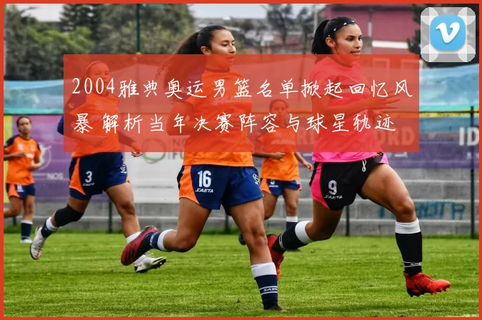 2004雅典奥运男篮名单掀起回忆风暴 解析当年决赛阵容与球星轨迹