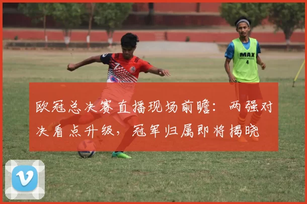 欧冠总决赛直播现场前瞻:两强对决看点升级,冠军归属即将揭晓