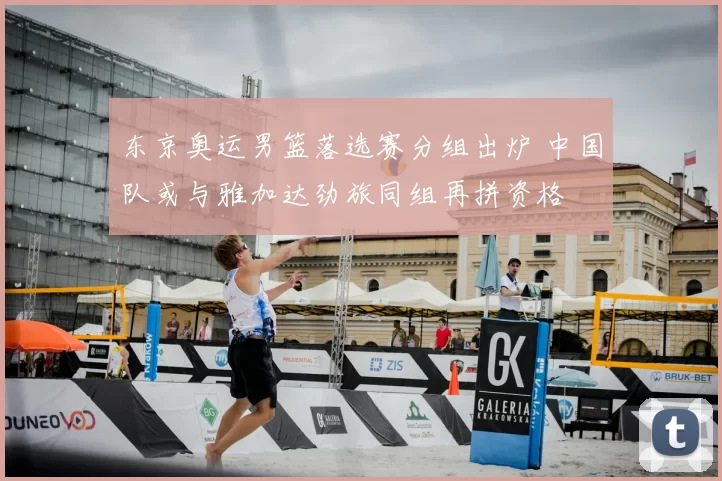 东京奥运男篮落选赛分组出炉 中国队或与雅加达劲旅同组再拼资格