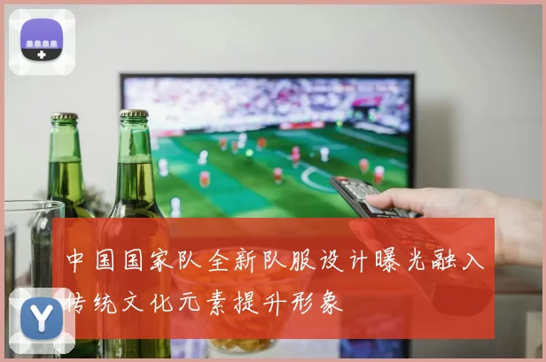 中国国家队全新队服设计曝光融入传统文化元素提升形象