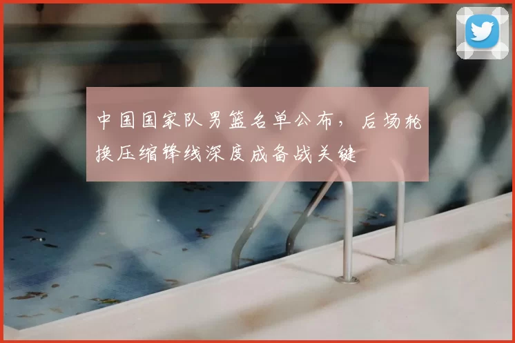 中国国家队男篮名单公布，后场轮换压缩锋线深度成备战关键