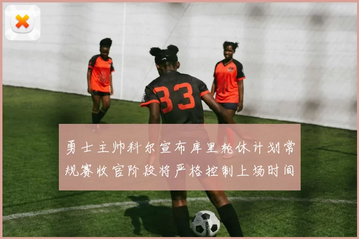 勇士主帅科尔宣布库里轮休计划常规赛收官阶段将严格控制上场时间