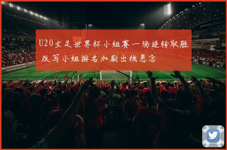 U20女足世界杯小组赛一场逆转取胜 改写小组排名加剧出线悬念