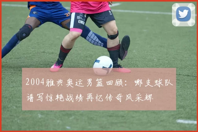 2004雅典奥运男篮回顾：哪支球队谱写惊艳战绩再忆传奇风采辉