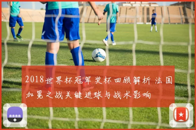 2018世界杯冠军奖杯回顾解析 法国加冕之战关键进球与战术影响