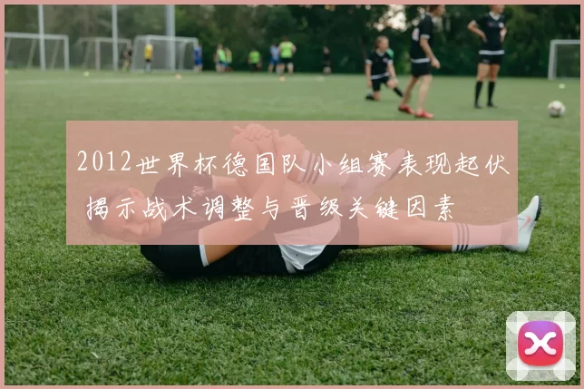 2012世界杯德国队小组赛表现起伏 揭示战术调整与晋级关键因素