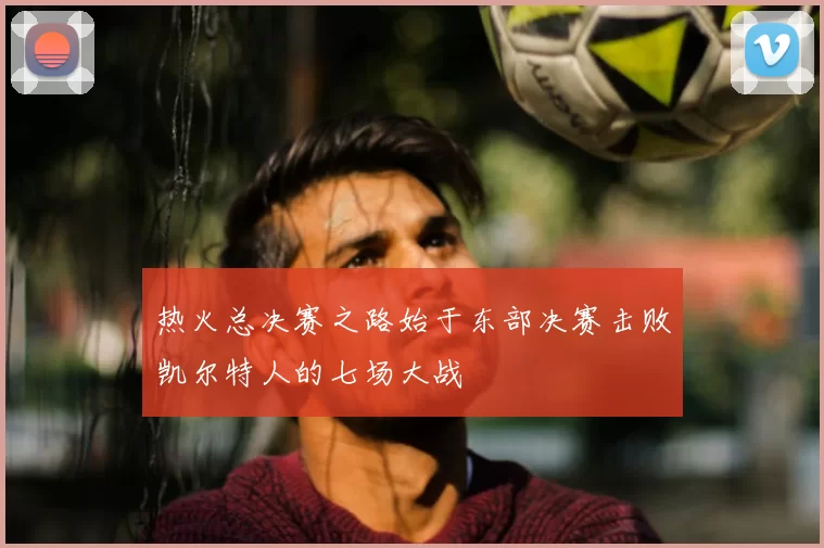 热火总决赛之路始于东部决赛击败凯尔特人的七场大战