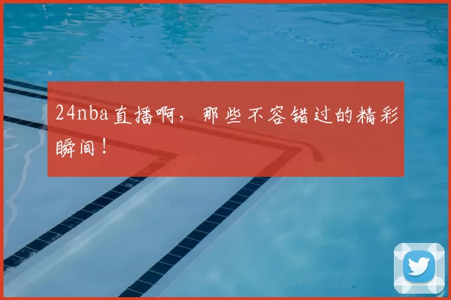 24nba直播啊，那些不容错过的精彩瞬间！