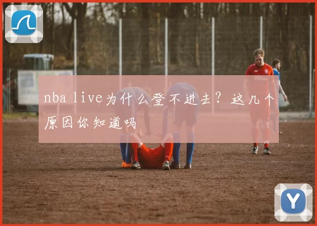 nba live为什么登不进去？这几个原因你知道吗