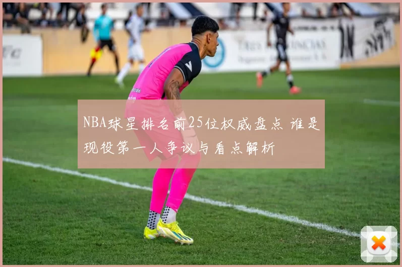 NBA球星排名前25位权威盘点 谁是现役第一人争议与看点解析