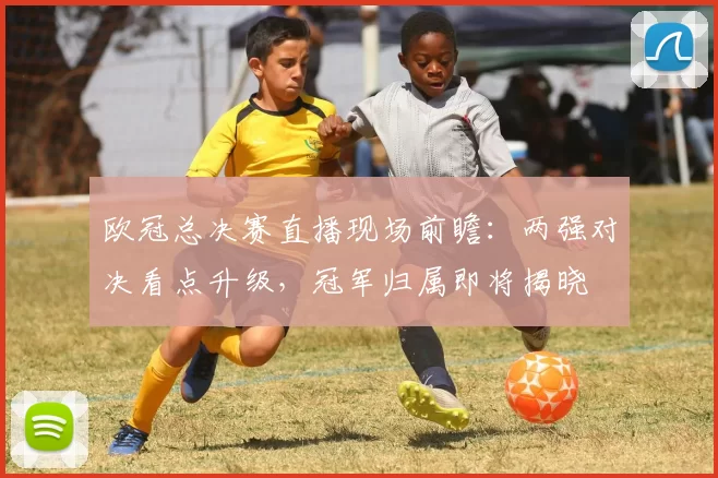 欧冠总决赛直播现场前瞻:两强对决看点升级,冠军归属即将揭晓